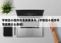 学微信小程序开发需要多久（学微信小程序开发需要什么基础）